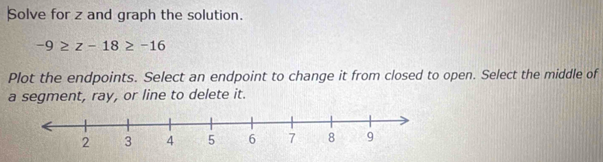 Solve for z and graph the solution.
-9≥ z-18≥ -16
Plot the endpoints. Select an endpoint to change it from closed to open. Select the middle of 
a segment, ray, or line to delete it.