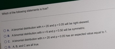 Which of the following statements is true?
A. A binomial distribution with n=20 and p=0.05 will be right-skewed.
B. A binomial distribution with n=6 and p=0.50 will be symmetric.
C. A binomial distribution with n=20 and p=0.05 has an expected value equal to 1.
D. A, B, and C are all true.