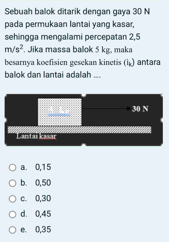 Sebuah balok ditarik dengan gaya 30 N
pada permukaan lantai yang kasar,
sehingga mengalami percepatan 2,5
m/s^2. Jika massa balok 5 kg, maka
besarnya koefisien gesekan kinetis (ì) antara
balok dan lantai adalah ....
a. 0,15
b. 0,50
c. 0,30
d. 0,45
e. 0,35