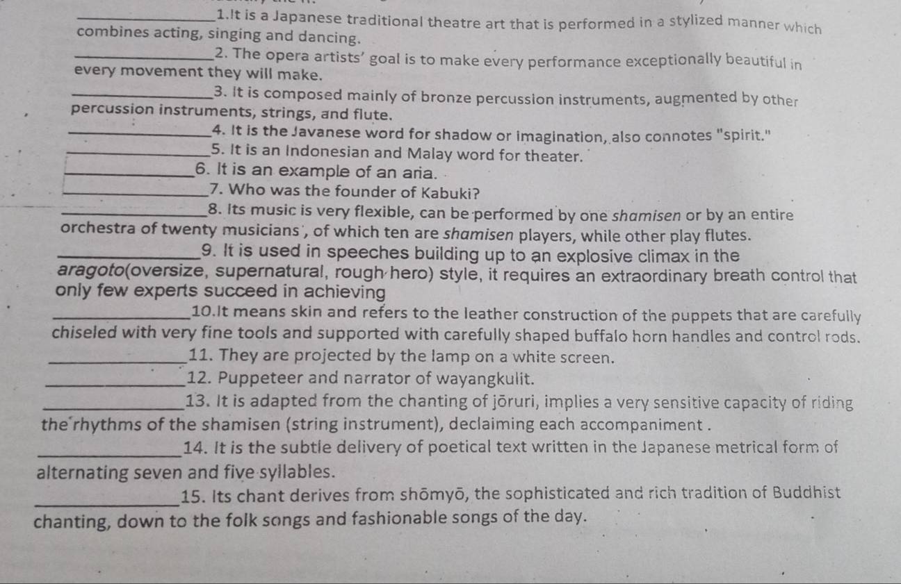 It is a Japanese traditional theatre art that is performed in a stylized manner which 
combines acting, singing and dancing. 
_2. The opera artists’ goal is to make every performance exceptionally beautiful in 
every movement they will make. 
_3. It is composed mainly of bronze percussion instruments, augmented by other 
percussion instruments, strings, and flute. 
_4. It is the Javanese word for shadow or imagination, also connotes "spirit." 
_5. It is an Indonesian and Malay word for theater. 
_6. It is an example of an aria. 
_7. Who was the founder of Kabuki? 
_8. Its music is very flexible, can be performed by one shamisen or by an entire 
orchestra of twenty musicians , of which ten are shamisen players, while other play flutes. 
_9. It is used in speeches building up to an explosive climax in the 
aragoto(oversize, supernatural, rough hero) style, it requires an extraordinary breath control that 
only few experts succeed in achieving 
_10.It means skin and refers to the leather construction of the puppets that are carefully 
chiseled with very fine tools and supported with carefully shaped buffalo horn handles and control rods. 
_11. They are projected by the lamp on a white screen. 
_12. Puppeteer and narrator of wayangkulit. 
_13. It is adapted from the chanting of jōruri, implies a very sensitive capacity of riding 
the rhythms of the shamisen (string instrument), declaiming each accompaniment . 
_14. It is the subtle delivery of poetical text written in the Japanese metrical form of 
alternating seven and five syllables. 
_ 
15. Its chant derives from shōmyō, the sophisticated and rich tradition of Buddhist 
chanting, down to the folk songs and fashionable songs of the day.