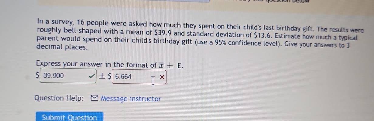 In a survey, 16 people were asked how much they spent on their child's last birthday gift. The results were 
roughly bell-shaped with a mean of $39.9 and standard deviation of $13.6. Estimate how much a typical 
parent would spend on their child's birthday gift (use a 95% confidence level). Give your answers to 3
decimal places. 
Express your answer in the format of overline x± E.
$ 39.900 ± $ 6.664 × 
Question Help: Message instructor 
Submit Question