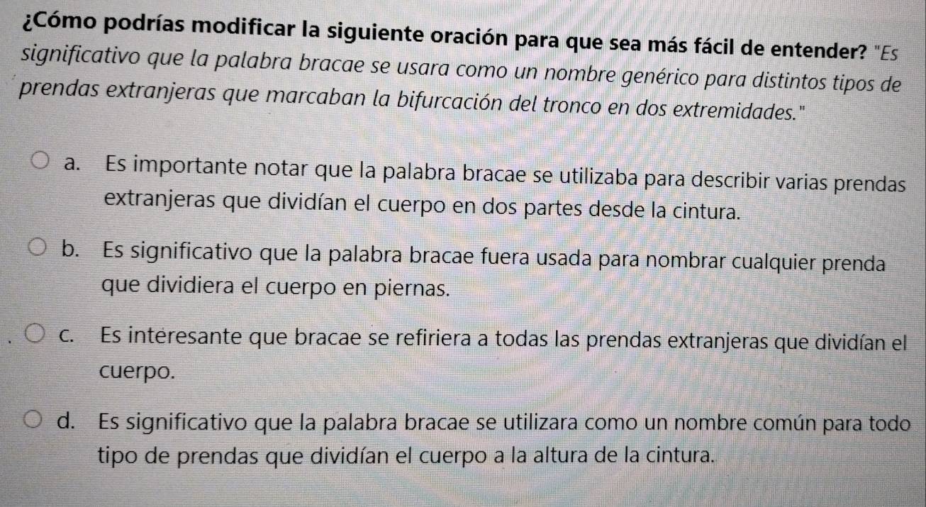 ¿Cómo podrías modificar la siguiente oración para que sea más fácil de entender? "Es
significativo que la palabra bracae se usara como un nombre genérico para distintos tipos de
prendas extranjeras que marcaban la bifurcación del tronco en dos extremidades."
a. Es importante notar que la palabra bracae se utilizaba para describir varias prendas
extranjeras que dividían el cuerpo en dos partes desde la cintura.
b. Es significativo que la palabra bracae fuera usada para nombrar cualquier prenda
que dividiera el cuerpo en piernas.
c. Es intéresante que bracae se refiriera a todas las prendas extranjeras que dividían el
cuerpo.
d. Es significativo que la palabra bracae se utilizara como un nombre común para todo
tipo de prendas que dividían el cuerpo a la altura de la cintura.