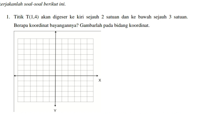 kerjakanlah soal-soal berikut ini. 
1. Titik T(1,4) akan digeser ke kiri sejauh 2 satuan dan ke bawah sejauh 3 satuan. 
Berapa koordinat bayangannya? Gambarlah pada bidang koordinat.
Y