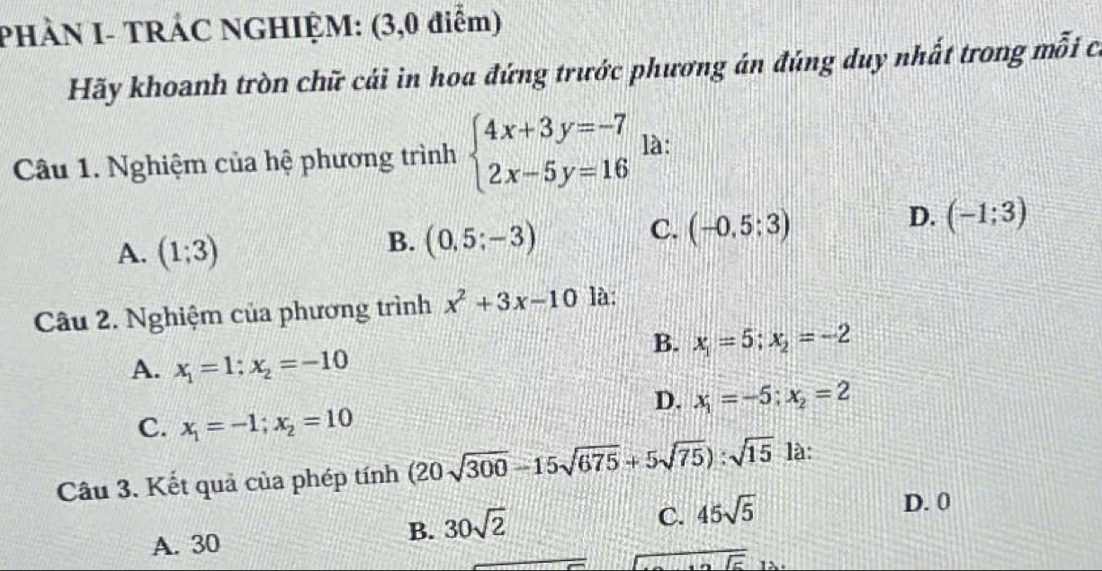 PHÀN I- TRÁC NGHIỆM: (3,0 điểm)
Hãy khoanh tròn chữ cái in hoa đứng trước phương án đúng duy nhất trong mỗi c
Câu 1. Nghiệm của hệ phương trình beginarrayl 4x+3y=-7 2x-5y=16endarray. là:
D. (-1;3)
A. (1;3)
B. (0,5;-3)
C. (-0,5:3)
Câu 2. Nghiệm của phương trình x^2+3x-10 là:
B. x_1=5; x_2=-2
A. x_1=1; x_2=-10
D. x_1=-5; x_2=2
C. x_1=-1; x_2=10
Câu 3. Kết quả của phép tính (20sqrt(300)-15sqrt(675)+5sqrt(75)):sqrt(15) là:
D. 0
A. 30
B. 30sqrt(2)
C. 45sqrt(5)