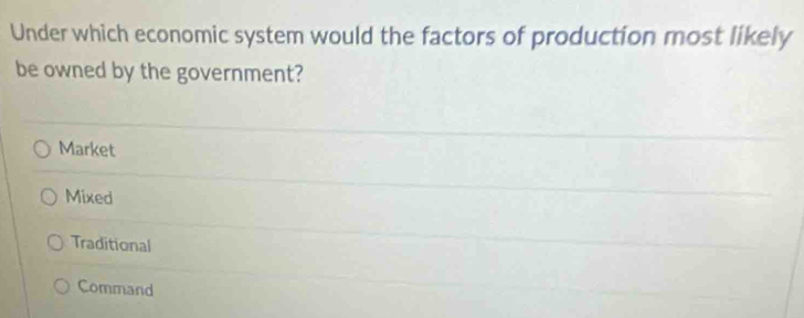 Under which economic system would the factors of production most likely
be owned by the government?
Market
Mixed
Traditional
Command