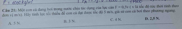 Một con cá dang bơi trong nước chịu tác dụng của lực cản F=0,5v ( v là tốc độ tức thời tính theo
đơn vị m/s). Hãy tính lực tối thiểu để con cá đạt được tốc độ 5 m/s, giả sử con cá bơi theo phương ngang.
A. 5 N. B. 3 N. C. 4 N. D. 2,5 N.