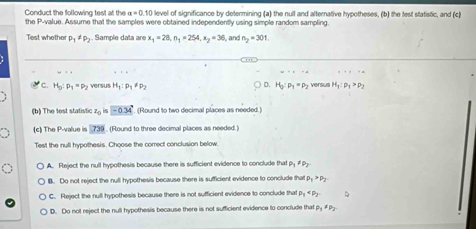 Conduct the following test at the alpha =0.10 level of significance by determining (a) the null and alternative hypotheses, (b) the test statistic, and (c)
the P -value. Assume that the samples were obtained independently using simple random sampling.
Test whether p_1!= p_2. Sample data are x_1=28, n_1=254, x_2=36 , and n_2=301.
C. H_0:p_1=p_2 versus H_1:p_1!= p_2 D. H_0:p_1=p_2 versus H_1:p_1>p_2
(b) The test statistic z_0 is -0.34 (Round to two decimal places as needed.)
(c) The P -value is . 739. (Round to three decimal places as needed.)
Test the null hypothesis. Choose the correct conclusion below.
A. Reject the null hypothesis because there is sufficient evidence to conclude that p_1!= p_2.
B. Do not reject the null hypothesis because there is sufficient evidence to conclude that p_1>p_2.
C. Reject the null hypothesis because there is not sufficient evidence to conclude that p_1 .
D. Do not reject the null hypothesis because there is not sufficient evidence to conclude that p_1!= p_2.