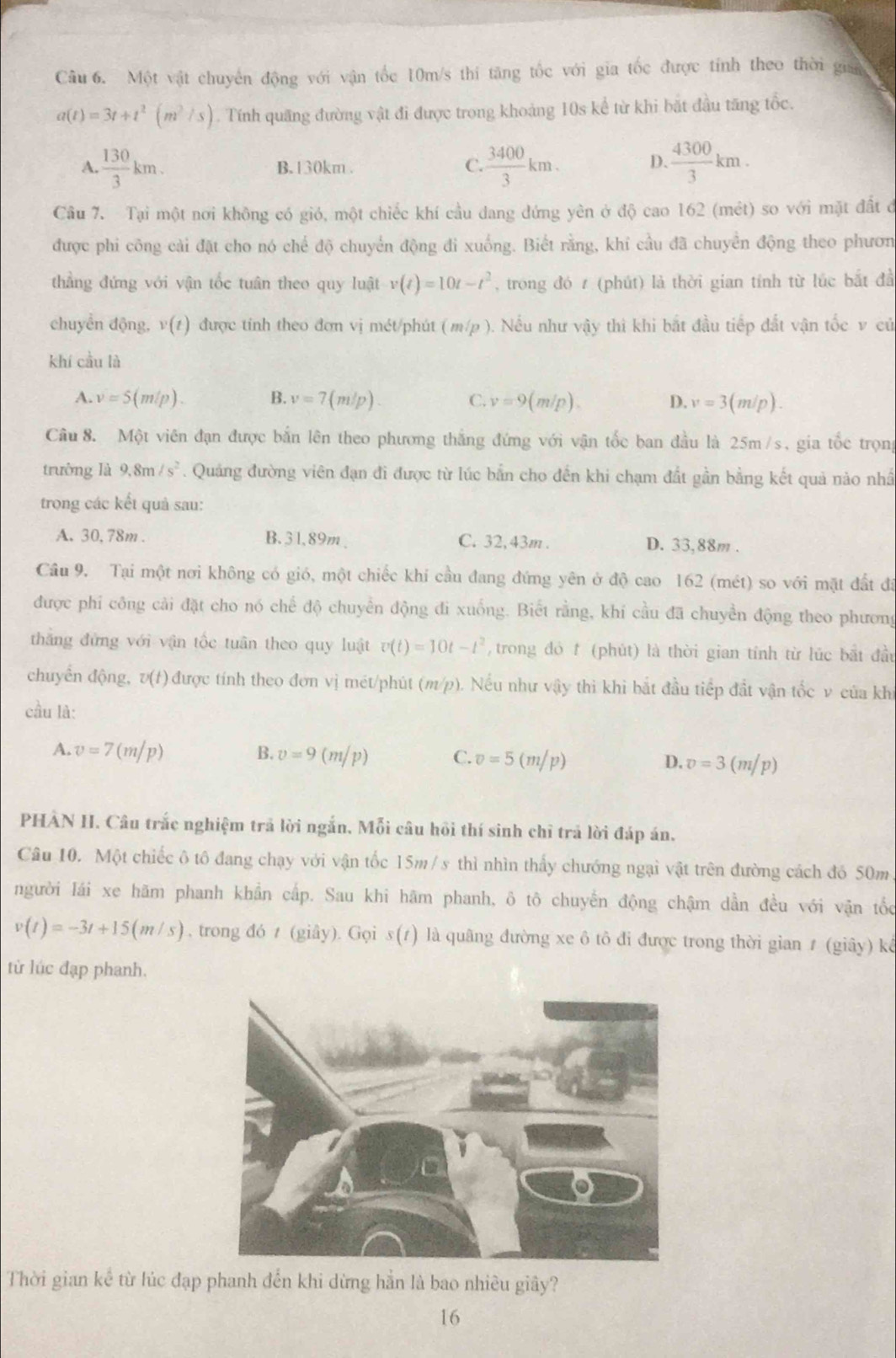 Một vật chuyên động với vận tốc 10m/s thi tăng tốc với gia tốc được tính theo thời gian
a(t)=3t+t^2(m^2/s). Tính quãng đường vật đi được trong khoảng 10s kể từ khi bắt đầu tăng tốc.
A.  130/3 km. B. 130km .  3400/3 km. D.  4300/3 km.
C.
Câu 7. Tại một nơi không có gió, một chiếc khí cầu dang đứng yên ở độ cao 162 (mét) so với mặt đất ở
được phi công cải đặt cho nó chế độ chuyển động đi xuống. Biết rằng, khi cầu đã chuyển động theo phươn
thẳng đứng với vận tốc tuân theo quy luật v(t)=10t-t^2 , trong đó t (phút) là thời gian tính từ lúc bắt đầ
chuyển động, v(t) được tính theo đơn vị mét/phút ( m/p ). Nếu như vậy thì khi bắt đầu tiếp đất vận tốc v củ
khí cầu là
A. v=5(m/p). B. v=7(m/p). C. v=9(m/p). D. v=3(m/p).
Câu 8. Một viên đạn được bắn lên theo phương thắng đứng với vận tốc ban đầu là 25m/s, gia tốc trọng
trường là 9.8m/s^2. Quảng đường viên đạn đi được từ lúc bắn cho đến khi chạm đất gần bằng kết quả nào nhấ
trong các kết quả sau:
A. 30, 78m . B. 31,89m、 C. 32, 43m . D. 33,88m .
Câu 9. Tại một nơi không có gió, một chiếc khí cầu đang đứng yên ở độ cao 162 (mét) so với mặt đất đã
được phí công cải đặt cho nó chế độ chuyển động đi xuống. Biết rằng, khí cầu đã chuyền động theo phương
thăng đứng với vận tốc tuân theo quy luật v(t)=10t-t^2 , trong đỏ f (phút) là thời gian tính từ lúc bắt đầu
chuyển động, v(t) ) được tính theo đơn vị mét/phút (m/p). Nếu như vậy thi khi bắt đầu tiếp đất vận tốc v của khi
cầu là:
A. v=7(m/p) B. v=9(m/p) C. v=5(m/p) D. v=3(m/p)
PHAN II. Câu trắc nghiệm trả lời ngắn, Mỗi câu hồi thí sinh chỉ trả lời đáp án.
Câu 10. Một chiếc ô tô đang chạy với vận tốc 15m/s thì nhìn thấy chướng ngại vật trên đường cách đó 50m
người lái xe hãm phanh khẩn cấp. Sau khi hãm phanh, ô tô chuyến động chậm dần đều với vận tốc
v(t)=-3t+15(m/s) , trong đó t (giây). Gọi s(1) là quâng đường xe ô tô đi được trong thời gian # (giây) kể
từ lúc đạp phanh.
Thời gian kê từ lúc đạp phanh đến khi dừng hẳn là bao nhiều giây?
16