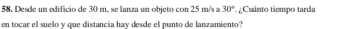 Desde un edificio de 30 m, se lanza un objeto con 25 m/s a Cuánto tiempo tarda 30°
en tocar el suelo y que distancia hay desde el punto de lanzamiento?