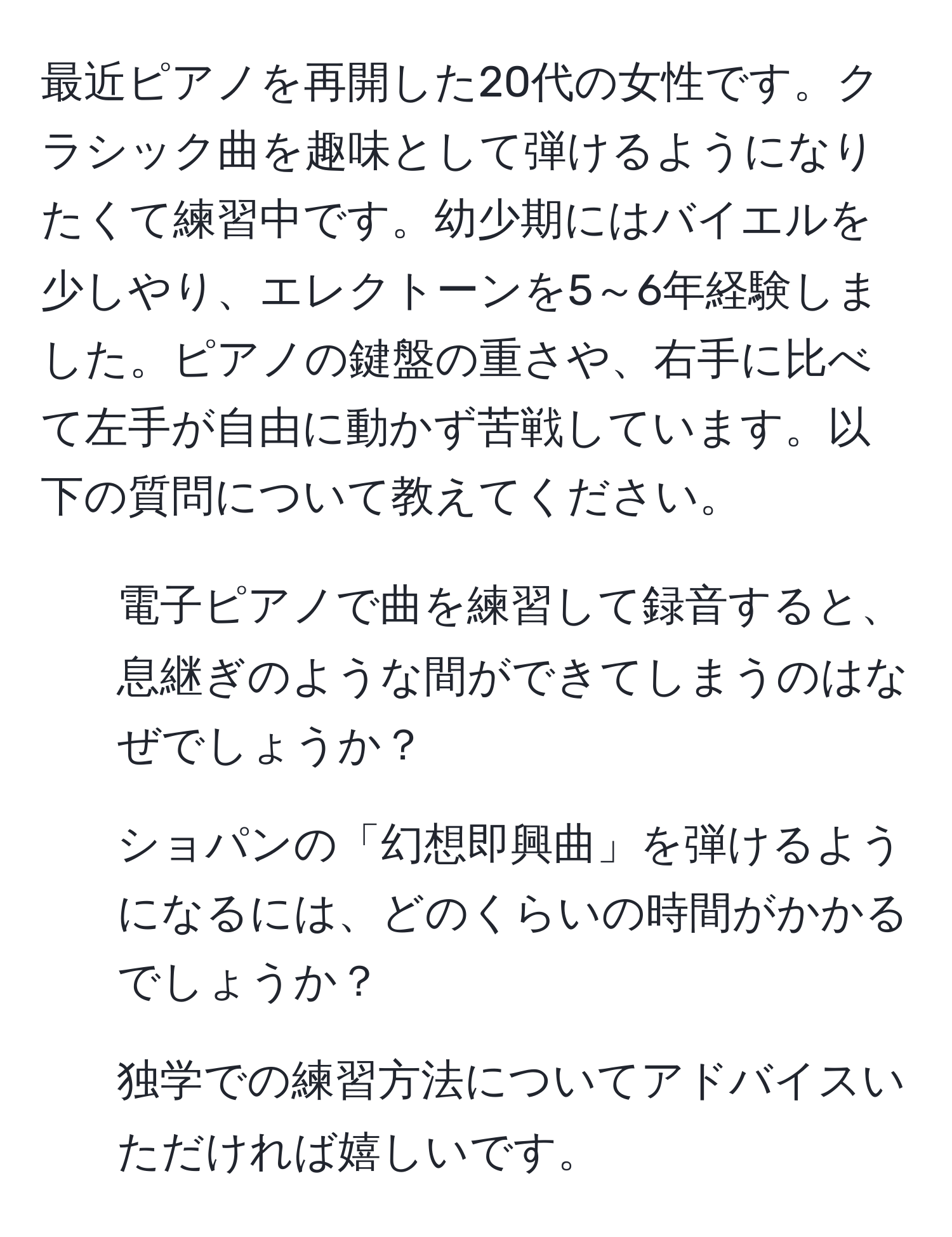 最近ピアノを再開した20代の女性です。クラシック曲を趣味として弾けるようになりたくて練習中です。幼少期にはバイエルを少しやり、エレクトーンを5～6年経験しました。ピアノの鍵盤の重さや、右手に比べて左手が自由に動かず苦戦しています。以下の質問について教えてください。  
1. 電子ピアノで曲を練習して録音すると、息継ぎのような間ができてしまうのはなぜでしょうか？  
2. ショパンの「幻想即興曲」を弾けるようになるには、どのくらいの時間がかかるでしょうか？  
3. 独学での練習方法についてアドバイスいただければ嬉しいです。