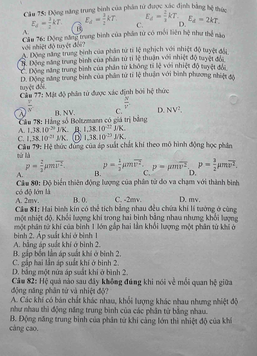 Động năng trung bình của phân tử được xác định bằng hệ thức
E_d= 2/3 kT.
E_d= 3/2 kT. C. D. E_d=2kT.
E_d= 3/2 kT. B
A.
Câu 76: Động năng trung bình của phân tử có mối liên hệ như thế nào
với nhiệt độ tuyệt đối?
A. Động năng trung bình của phân tử tỉ lệ nghịch với nhiệt độ tuyệt đối.
B. Động năng trung bình của phân tử tỉ lệ thuận với nhiệt độ tuyệt đối.
C. Động năng trung bình của phân tử không tỉ lệ với nhiệt độ tuyệt đối.
D. Động năng trung bình của phân tử tỉ lệ thuận với bình phương nhiệt độ
tuyệt đối.
Câu 77: Mật độ phân tử được xác định bởi hệ thức
 V/N .
 N/V .
A B. NV. C. D. NV^2.
Câu 78: Hằng số Boltzmann có giá trị bằng
A. 1,38.10^(-20)J/K. B. 1,38.10^(-22)J/K.
C. 1,38.10^(-21)J/K. D 1,38.10^(-23)J/K.
Câu 79: Hệ thức dùng của áp suất chất khí theo mô hình động học phân
tử là
p= 2/3 mu moverline v^2.
p= 1/3 mu moverline v^2. p=mu moverline v^2. p= 3/2 mu moverline v^2.
A.
B.
C.
D.
Câu 80: Độ biến thiên động lượng của phân tử do va chạm với thành bình
có độ lớn là
A. 2mv. B. 0. C. -2mv. D. mv.
Câu 81: Hai bình kín có thể tích bằng nhau đều chứa khí lí tưởng ở cùng
hột nhiệt độ. Khối lượng khí trong hai bình bằng nhau nhưng khối lượng
một phân tử khí của bình 1 lớn gấp hai lần khối lượng một phân tử khí ở
bình 2. Áp suất khí ở bình 1
A. bằng áp suất khí ở bình 2.
B. gấp bốn lần áp suất khí ở bình 2.
C. gấp hai lần áp suất khí ở bình 2.
D. bằng một nửa áp suất khí ở bình 2.
Câu 82: Hệ quả nào sau đây không đúng khi nói về mối quan hệ giữa
động năng phân tử và nhiệt độ?
A. Các khí có bản chất khác nhau, khối lượng khác nhau nhưng nhiệt độ
như nhau thì động năng trung bình của các phân tử bằng nhau.
B. Động năng trung bình của phân tử khí càng lớn thì nhiệt độ của khí
càng cao.