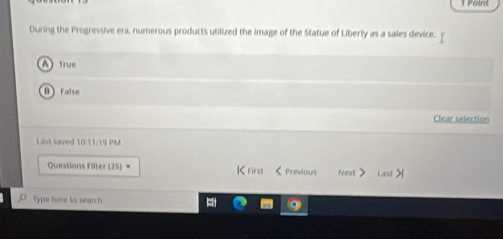 During the Progressive era, numerous products utilized the image of the Statue of Liberty as a sales device.
A) true
B False
Clear selection
Last saved 10:11:19 PM
Questions Filter (25) K First Previous Next Last
Type here to search