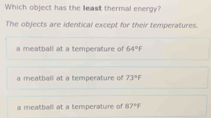 Which object has the least thermal energy?
The objects are identical except for their temperatures.
a meatball at a temperature of 64°F
a meatball at a temperature of 73°F
a meatball at a temperature of 87°F