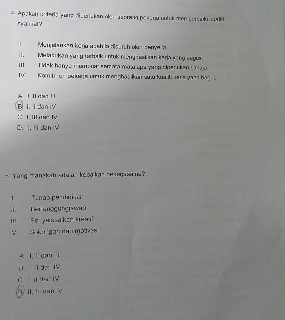 Apakah kriteria yang diperlukan oleh seorang pekerja untuk memperbaiki kualiti
syarikat?
I. Menjalankan kerja apabila disuruh oleh penyelia
II. Melakukan yang terbaik untuk menghasilkan kerja yang bagus.
III. Tidak hanya membuat semata-mata apa yang diperlukan sahaja.
IV. Komitmen pekerja untuk menghasilkan satu kualiti kerja yang bagus.
A. I, II dan III
B. I, II dan IV
C. I, III dan IV
D. II, III dan IV
5. Yang manakah adalah kebaikan bekerjasama?
1. Tahap pendidikan
II. Bertanggungjawab
III. Pe yelesaikan kreatif
IV. Sokongan dan motivasi
A. I, II dan III
B. I, II dan IV
C. I, II dan IV
D. II, III dan IV