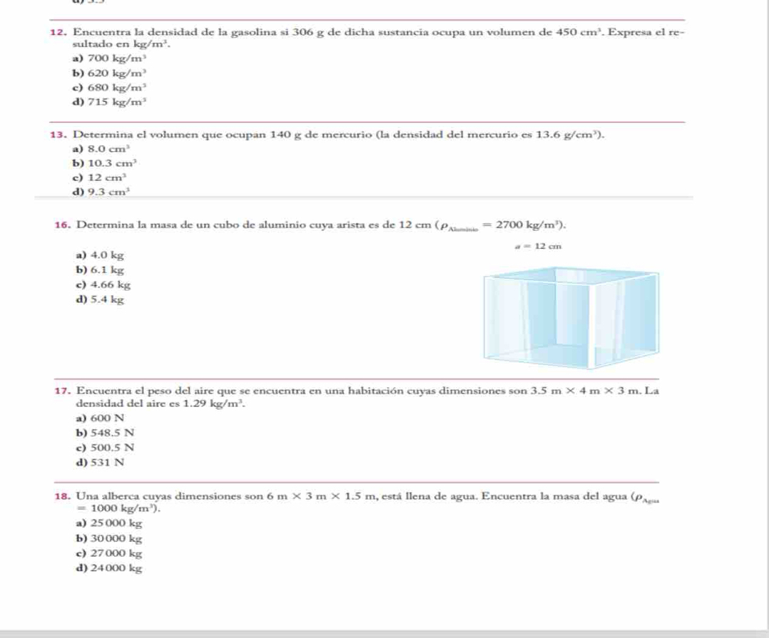 12, Encuentra la densidad de la gasolina si 306 g de dicha sustancia ocupa un volumen de 450cm^3. Expresa el re-
sultado en kg/m^3.
a) 700kg/m^3
b) 620kg/m^3
c) 680kg/m^3
d) 715kg/m^3
13. Determina el volumen que ocupan 140 g de mercurio (la densidad del mercurio es 13.6g/cm^3).
a) 8.0cm^3
b) 10.3cm^3
c) 12cm^3
d) 9.3cm^3
16. Determina la masa de un cubo de aluminio cuya arista es de 12cm(rho _Aluminto=2700kg/m^3).
a=12cm
a) 4.0 kg
b) 6.1 kg
c) 4.66 kg
d) 5.4 kg
17. Encuentra el peso del aire que se encuentra en una habitación cuyas dimensiones son 3.5m* 4m* 3m. La
densidad del aire es 1.29kg/m^3.
a) 600 N
b) 548.5 N
c) 500.5 N
d) 531 N
18. Una alberca cuyas dimensiones son 6m* 3m* 1.5m , está llena de agua. Encuentra la masa del agua (ρ ,
=1000kg/m^3).
a) 25 000 kg
b) 30 000 kg
c) 27 000 kg
d) 24000 kg