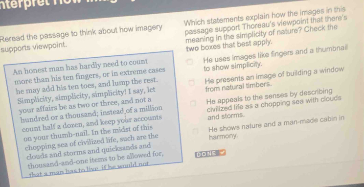 nterre t n o w 
Reread the passage to think about how imagery Which statements explain how the images in this
supports viewpoint. passage support Thoreau's viewpoint that there's
meaning in the simplicity of nature? Check the
two boxes that best apply.
more than his ten fingers, or in extreme cases He uses images like fingers and a thumbnail
An honest man has hardly need to count
to show simplicity.
he may add his ten toes, and lump the rest. He presents an image of building a window
Simplicity, simplicity, simplicity! I say, let from natural timbers.
your affairs be as two or three, and not a
hundred or a thousand; instead of a million He appeals to the senses by describing
count half a dozen, and keep your accounts and storms. civilized life as a chopping sea with clouds
chopping sea of civilized life, such are the harmony. He shows nature and a man-made cabin in
on your thumb-nail. In the midst of this
clouds and storms and quicksands and
thousand-and-one items to be allowed for, DONE 
that a man has to live if he would not