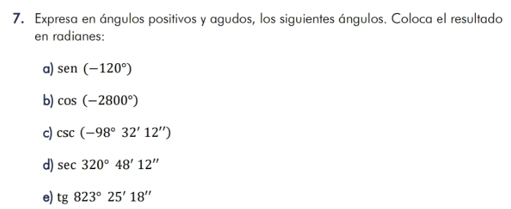 Expresa en ángulos positivos y agudos, los siguientes ángulos. Coloca el resultado 
en radianes: 
a) sen (-120°)
b) cos (-2800°)
c) csc (-98°32'12'')
d) sec 320°48'12''
e) tg 823°25'18''