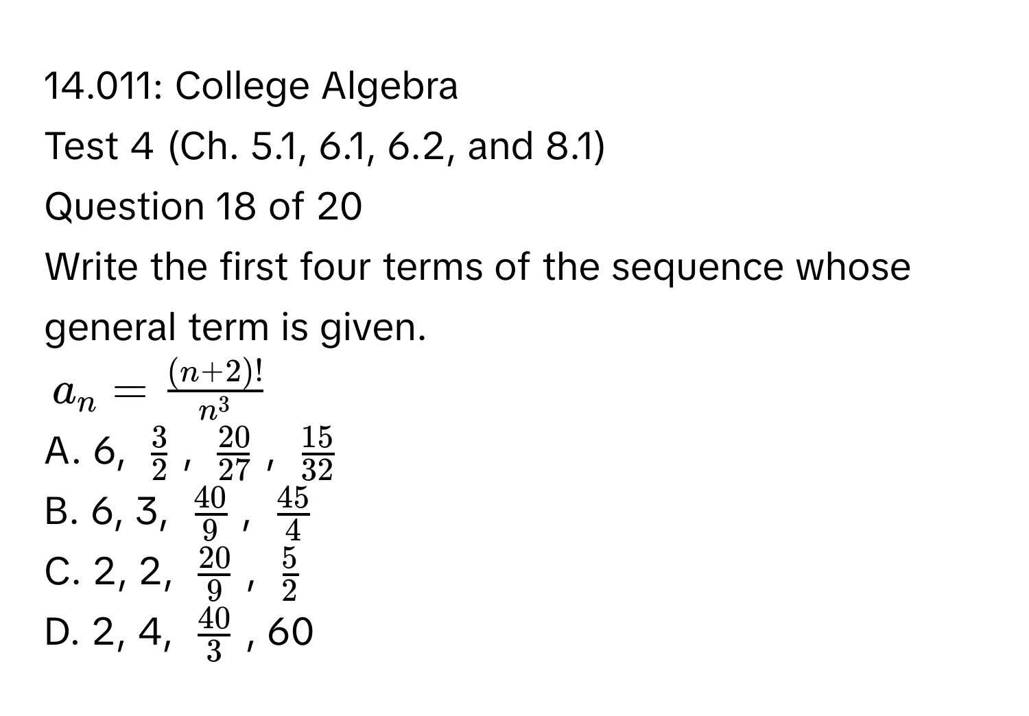 14.011: College Algebra 
Test 4 (Ch. 5.1, 6.1, 6.2, and 8.1) 
Question 18 of 20 
Write the first four terms of the sequence whose general term is given.
$a_n= ((n+2)!)/n^3 $
A. 6, $ 3/2 $, $ 20/27 $, $ 15/32 $
B. 6, 3, $ 40/9 $, $ 45/4 $
C. 2, 2, $ 20/9 $, $ 5/2 $
D. 2, 4, $ 40/3 $, 60