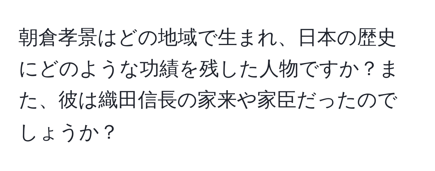 朝倉孝景はどの地域で生まれ、日本の歴史にどのような功績を残した人物ですか？また、彼は織田信長の家来や家臣だったのでしょうか？