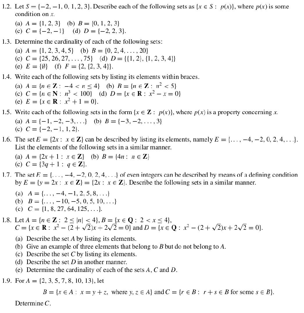 Let S= -2,-1,0,1,2,3. Describe each of the following sets as  x∈ S:p(x) , where p(x) is some
condition on x.
(a) A= 1,2,3 (b) B= 0,1,2,3
(c) C= -2,-1 (d) D= -2,2,3 .
1.3. Determine the cardinality of each of the following sets:
(a) A= 1,2,3,4,5 (b) B= 0,2,4,...,20
(c) C= 25,26,27,...,75 (d) D=  1,2 , 1,2,3,4 
(e) E= varnothing  (f) F= 2, 2,3,4  .
1.4. Write each of the following sets by listing its elements within braces.
(a) A= n∈ Z:-4 (h) B= n∈ Z:n^2<5
(c) C= n∈ N:n^3<100 (d) D= x∈ R:x^2-x=0
(e) E= x∈ R:x^2+1=0 .
1.5. Write each of the following sets in the form  x∈ Z:p(x) , where p(x) is a property concerning x.
(a) A= -1,-2,-3,... (b) B= -3,-2,...,3
(c) C= -2,-1,1,2 .
1.6. The set E= 2x:x∈ Z can be described by listing its elements, namely E= ...,-4,-2,0,2,4,... .
List the elements of the following sets in a similar manner.
(a) A= 2x+1:x∈ Z (b) B= 4n:n∈ Z
(c) C= 3q+1:q∈ Z .
1.7. The set E= ...,-4,-2,0,2,4,... of even integers can be described by means of a defining condition 
by E= y=2x:x∈ Z = 2x:x∈ Z. Describe the following sets in a similar manner.
(a) A= ...,-4,-1,2,5,8,...
(b) B= ...,-10,-5,0,5,10,...
(c) C= 1,8,27,64,125,... .
1.8. Let A= n∈ Z:2≤ |n|<4 ,B= x∈ Q:2
C= x∈ R:x^2-(2+sqrt(2))x+2sqrt(2)=0 and D= x∈ Q:x^2-(2+sqrt(2))x+2sqrt(2)=0 .
(a) Describe the set A by listing its elements.
(b) Give an example of three elements that belong to B but do not belong to A.
(c) Describe the set C by listing its elements.
(d) Describe the set D in another manner.
(e) Determine the cardinality of each of the sets A, C and D.
1.9. For A= 2,3,5,7,8,10,13 , let
B= x∈ A:x=y+z , where y,z∈ A and C= r∈ B:r+s∈ B for some s∈ B .
Determine C.