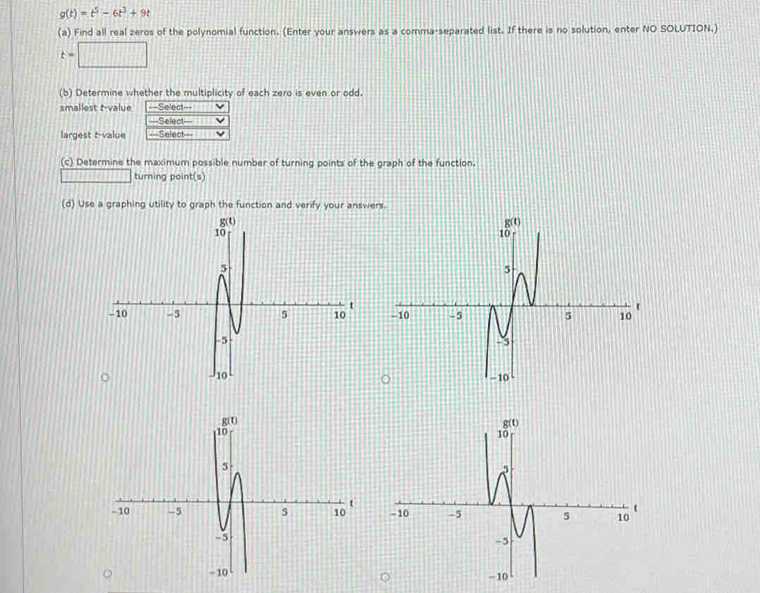 g(t)=t^5-6t^3+9t
(a) Find all real zeros of the polynomial function. (Enter your answers as a comma-separated list. If there is no solution, enter NO SOLUTION.)
t=□
(b) Determine whether the multiplicity of each zero is even or odd.
smallest tvalue ===Select===
===Select===
largest t-value ===Select===
(c) Determine the maximum possible number of turning points of the graph of the function.
turning point(s)
(d) Use a graphing utility to graph the function and verify your answer