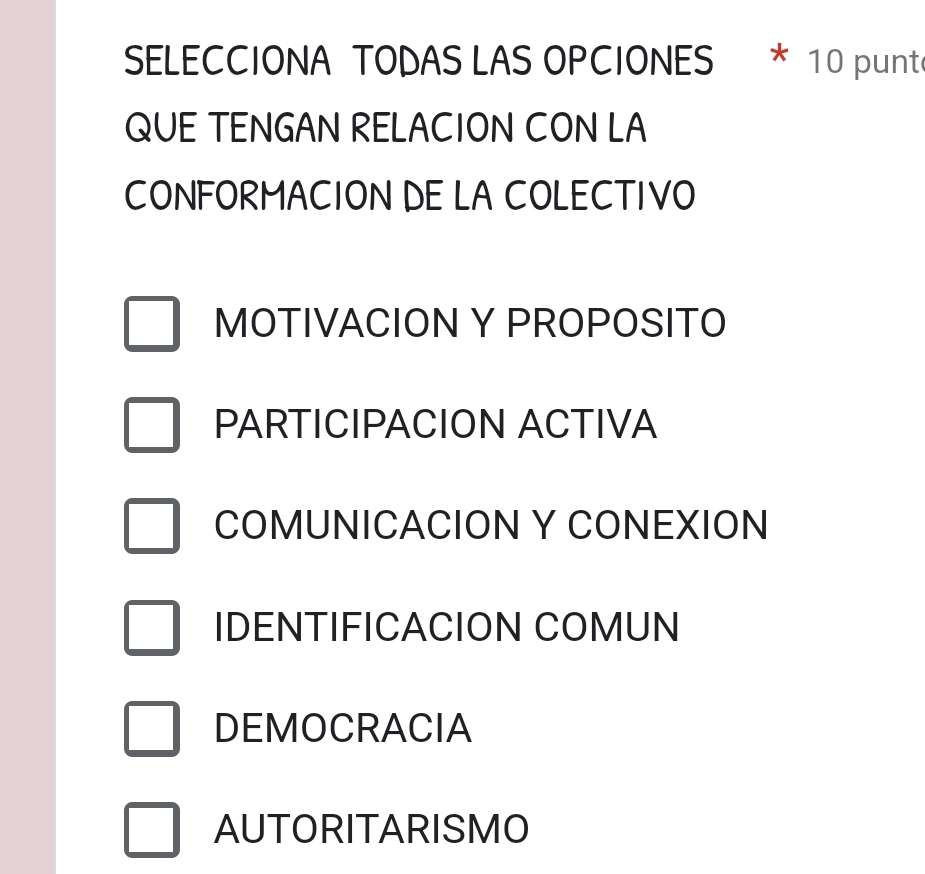 SELECCIONA TODAS LAS OPCIONES * 10 punte
QUE TENGAN RELACION CON LA
CONFORMACION DE LA COLECTIVO
MOTIVACION Y PROPOSITO
PARTICIPACION ACTIVA
COMUNICACION Y CONEXION
IDENTIFICACION COMUN
DEMOCRACIA
AUTORITARISMO