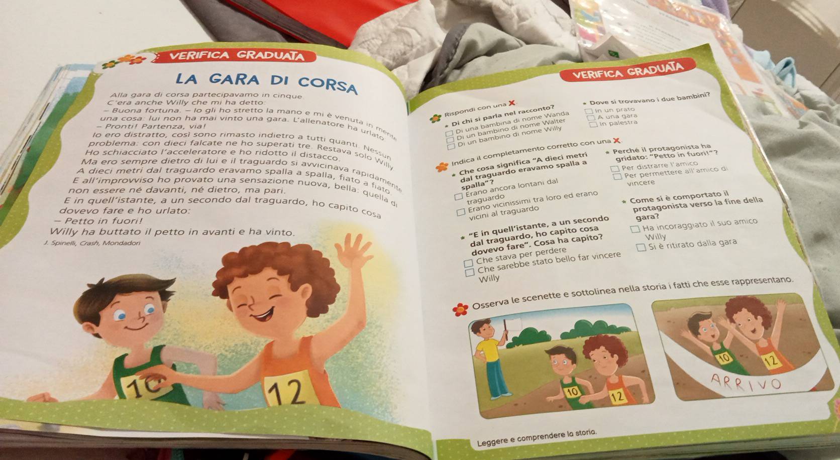 VERIFICA GRADUATA
VERIFICA GRADUATA
LA GARA DI CORSA
Alla gara di corsa partecipavamo in cinque
C'era anche Willy che mi ha detto
* Dove si trovavano i due bambini?
Rispondi con una X
Di chi si parla nel racconto?
in un prato
- Buona fortuna, - lo gli ho stretto la mano e mi è venuta in men 
una cosa: lui non ha mai vinto una gara. L'állenatore ha urlato
- Pronti! Partenza, via!
Bi en bambing el nama Wä A  e
lo ero distratto, cosí sono rimasto indietro a tutti quanti. Nessur
* Perché il protagonista ha
problema: con dieci falcate ne ho superati tre. Restava solo Will
Indica il completamento corretto con una X
Ho schiacciato l’acceleratore e ho ridotto il distacco.
Che cosa significa "A dieci metri
gridato: “Petto in fuori!”?
Per distrarre l'amico
Ma ero sempre dietro di lui e il traguardo si avvicinava rapidament
dal traguardo eravamo spalla a
Per permettere all'amico d
A dieci metri dal traguardo eravamo spalla a spalla, fiato a fiato
spalla”?
vincere
E all’improvviso ho provato una sensazione nuova, bella: quella d
non essere né davanti, né dietro, ma pari.
Erano ancora lontani da
Come si è comportato il
traguardo
Erano vicinissimi tra loro ed erano
E in quell’istante, a un secondo dal traguardo, ho capito cosa
dovevo fare e ho urlato:
protagonista verso la fine della
- Petto in fuori!
vicini al traguardo
dal traguardo, ho capito cosa Ha incoraggiato il suo amico
Willy ha buttato il petto in avanti e ha vinto.
“E in quell’istante, a un secondo gara?
J. Spinelli, Crash, Mondadori
dovevo fare". Cosa ha capito? Willy
Si è ritirato dalla gara
Che stava per perdere
Che sarebbe stato bello far vincere
Willy
Osserva le scenette e sottolinea nella storia i fatti che esse rappresentano.
1C
12
e
12
Leggere e comprendere la storia.