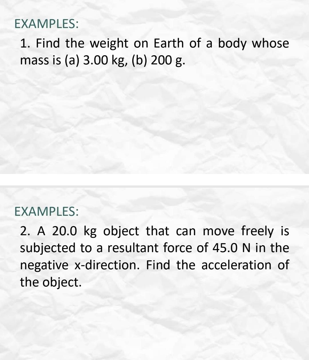 EXAMPLES: 
1. Find the weight on Earth of a body whose 
mass is (a) 3.00 kg, (b) 200 g. 
EXAMPLES: 
2. A 20.0 kg object that can move freely is 
subjected to a resultant force of 45.0 N in the 
negative x -direction. Find the acceleration of 
the object.