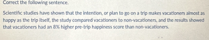 Correct the following sentence. 
Scientific studies have shown that the intention, or plan to go on a trip makes vacationers almost as 
happy as the trip itself, the study compared vacationers to non-vacationers, and the results showed 
that vacationers had an 8% higher pre-trip happiness score than non-vacationers.