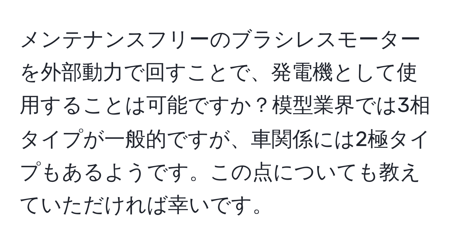 メンテナンスフリーのブラシレスモーターを外部動力で回すことで、発電機として使用することは可能ですか？模型業界では3相タイプが一般的ですが、車関係には2極タイプもあるようです。この点についても教えていただければ幸いです。