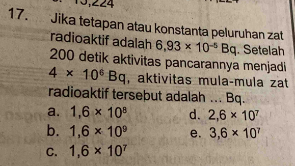 13,224
17. Jika tetapan atau konstanta peluruhan zat
radioaktif adalah 6,93* 10^(-5)Bq. Setelah
200 detik aktivitas pancarannya menjadi
4* 10^6Bq , aktivitas mulaçmula zat
radioaktif tersebut adalah ... Bq.
a. 1,6* 10^8 d. 2,6* 10^7
b. 1,6* 10^9 e. 3,6* 10^7
C. 1,6* 10^7