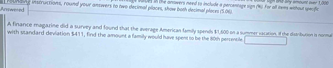 ur sigh and any amount over 1,000
rounding instructions, round your answers to two decimal places, show both decimal places ge volues in the answers need to include a percentage sign (%). For all items without specific 
Answered . 06). 
5 
A finance magazine did a survey and found that the average American family spends $1,600 on a summer vacation. If the distribution is normal 
with standard deviation $411, find the amount a family would have spent to be the 80th percentile. □