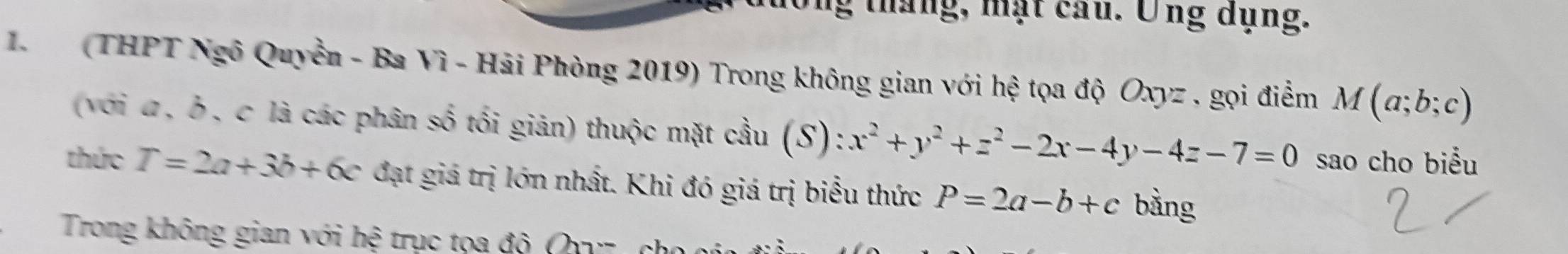 ng tháng, mặt cau. Ông dụng. 
1 (THPT Ngô Quyền - Ba Vì - Hải Phòng 2019) Trong không gian với hệ tọa độ Oxyz , gọi điểm M(a;b;c)
(với α , δ , c là các phân số tối giản) thuộc mặt cầu (S): x^2+y^2+z^2-2x-4y-4z-7=0 sao cho biểu 
thức T=2a+3b+6c đạt giá trị lớn nhất. Khi đó giá trị biểu thức P=2a-b+c bằng 
Trong không gian với hệ trục tọa độ Q c