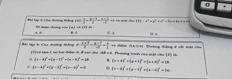 Bải tập 1: Cho đường thắng (4 ): x/2 = (y-1)/1 = (z-2)/-1  và và mặt cầu (S) : x^2+y^2+z^2-2x+4z+1=
Số điển chung của (Δ) và (S) là :
A. 0. B. 1. C. 2. D. 3.
Bài tập 5: Cho đường thắng đ:  (x+5)/2 = (y-7)/-2 = z/1  và điểm I(4;1:6). Đường thắng đ cắt mặt cầu
(S) có tâm /, tại hai điểm A, B sao cho AB=6 Phương trình của mặt cầu (S) là:
A. (x-4)^2+(y-1)^2+(z-6)^2=18. B. (x+4)^2+(y+1)^2+(z+6)^2=18.
C. (x-4)^2+(y-1)^2+(z-6)^2=9. D. (x-4)^2+(y-1)^2+(z-6)^2=16.