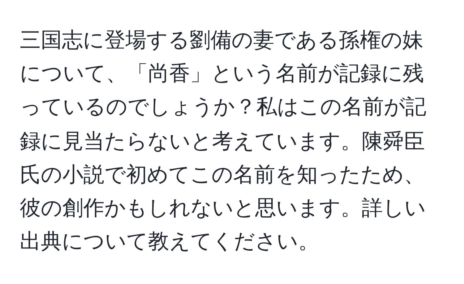 三国志に登場する劉備の妻である孫権の妹について、「尚香」という名前が記録に残っているのでしょうか？私はこの名前が記録に見当たらないと考えています。陳舜臣氏の小説で初めてこの名前を知ったため、彼の創作かもしれないと思います。詳しい出典について教えてください。