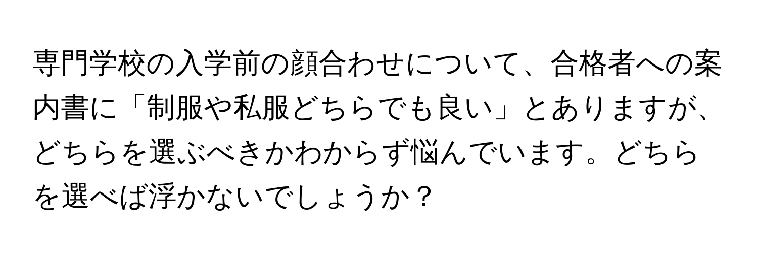 専門学校の入学前の顔合わせについて、合格者への案内書に「制服や私服どちらでも良い」とありますが、どちらを選ぶべきかわからず悩んでいます。どちらを選べば浮かないでしょうか？