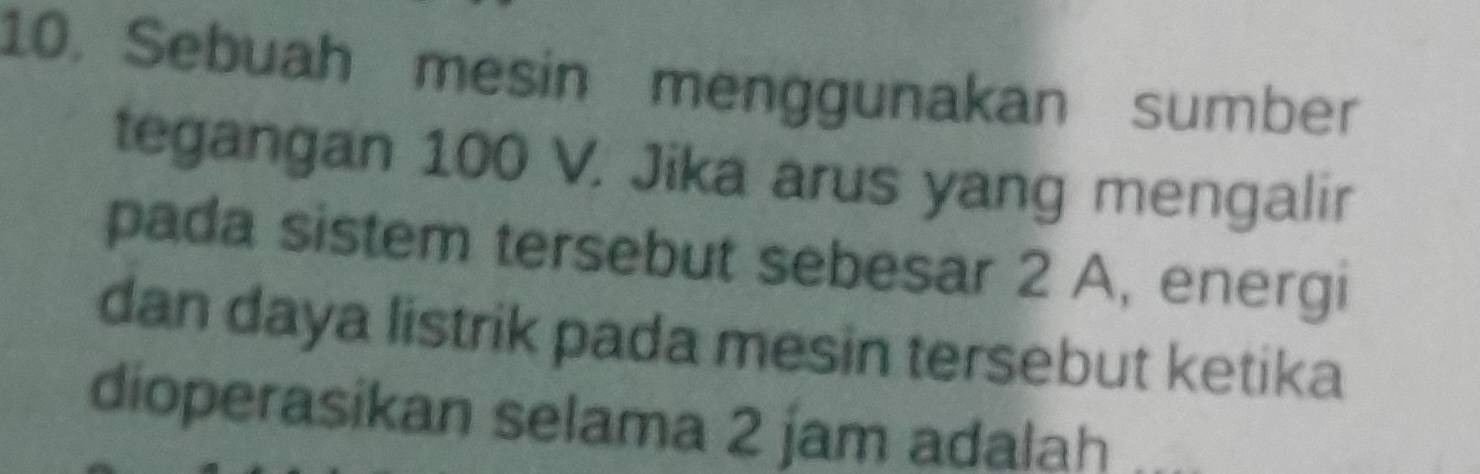 Sebuah mesin menggunakan sumber 
tegangan 100 V. Jika arus yang mengalir 
pada sistem tersebut sebesar 2 A, energi 
dan daya listrik pada mesin tersebut ketika 
dioperasikan selama 2 jam adalah