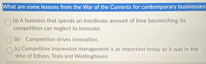 What are some lessons from the War of the Currents for contemporary businesses
(a) A business that spends an inordinate amount of time besmirching its
competition can neglect to innovate.
(b) Competition drives innovation.
(c) Competitive impression management is as important today as it was in the
time of Edison, Tesla and Westinghouse