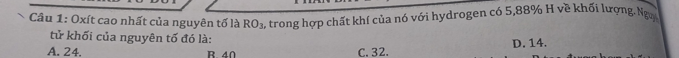 Oxít cao nhất của nguyên tố là RO_3, , trong hợp chất khí của nó với hydrogen có 5, 88% H về khối lượng. Nguy
tử khối của nguyên tố đó là:
A. 24. B 40 C. 32. D. 14.