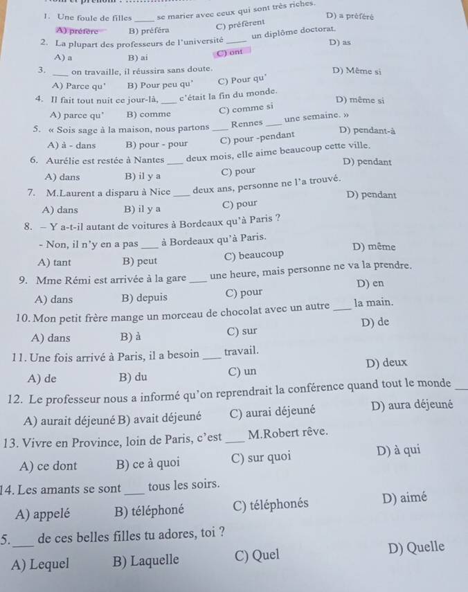 Une foule de filles se marier avee ceux qui sont très riches.
_
D) a préféré
A) préfère B) préféra
C) préférent
un diplôme doctorat.
2. La plupart des professeurs de l'université _D) as
A) a B) ai
C) ont
3. _on travaille, il réussira sans doute. D) Même si
A) Parce qu' B) Pour peu qu’ C) Pour qu'
4. Il fait tout nuit ce jour-là, _c'était la fin du monde. D) même si
A) parce qu" B) comme C) comme si
une semaine.»
5. « Sois sage à la maison, nous partons _Rennes_ D) pendant-à
A) à - dans B) pour - pour C) pour -pendant
6. Aurélie est restée à Nantes _deux mois, elle aime beaucoup cette ville.
D) pendant
A) dans B) il y a C) pour
7. M.Laurent a disparu à Nice_ deux ans, personne ne l'a trouvé. D) pendant
A) dans B) il y a C) pour
8. — Y a-t-il autant de voitures à Bordeaux qu'à Paris ?
- Non, il n’y en a pas à Bordeaux qu'à Paris.
A) tant B) peut C) beaucoup D) même
9. Mme Rémi est arrivée à la gare _une heure, mais personne ne va la prendre.
A) dans B) depuis C) pour D) en
10. Mon petit frère mange un morceau de chocolat avec un autre_ la main.
A) dans B) à C) sur D) de
11. Une fois arrivé à Paris, il a besoin _travail.
A) de B) du C) un D) deux
12. Le professeur nous a informé qu’on reprendrait la conférence quand tout le monde_
A) aurait déjeuné B) avait déjeuné C) aurai déjeuné D) aura déjeuné
13. Vivre en Province, loin de Paris, c’est _M.Robert rêve.
A) ce dont B) ce à quoi C) sur quoi D) à qui
14. Les amants se sont_ tous les soirs.
A) appelé B) téléphoné C) téléphonés D) aimé
5._ de ces belles filles tu adores, toi ?
A) Lequel B) Laquelle C) Quel D) Quelle