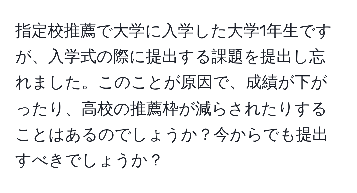 指定校推薦で大学に入学した大学1年生ですが、入学式の際に提出する課題を提出し忘れました。このことが原因で、成績が下がったり、高校の推薦枠が減らされたりすることはあるのでしょうか？今からでも提出すべきでしょうか？