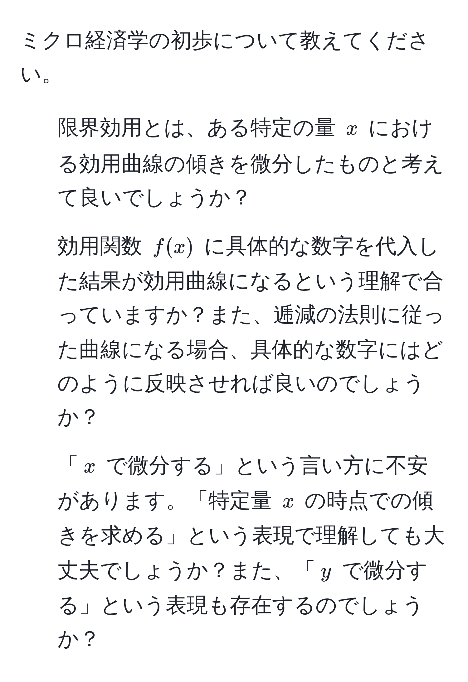 ミクロ経済学の初歩について教えてください。

1. 限界効用とは、ある特定の量 ( x ) における効用曲線の傾きを微分したものと考えて良いでしょうか？

2. 効用関数 ( f(x) ) に具体的な数字を代入した結果が効用曲線になるという理解で合っていますか？また、逓減の法則に従った曲線になる場合、具体的な数字にはどのように反映させれば良いのでしょうか？

3. 「( x ) で微分する」という言い方に不安があります。「特定量 ( x ) の時点での傾きを求める」という表現で理解しても大丈夫でしょうか？また、「( y ) で微分する」という表現も存在するのでしょうか？