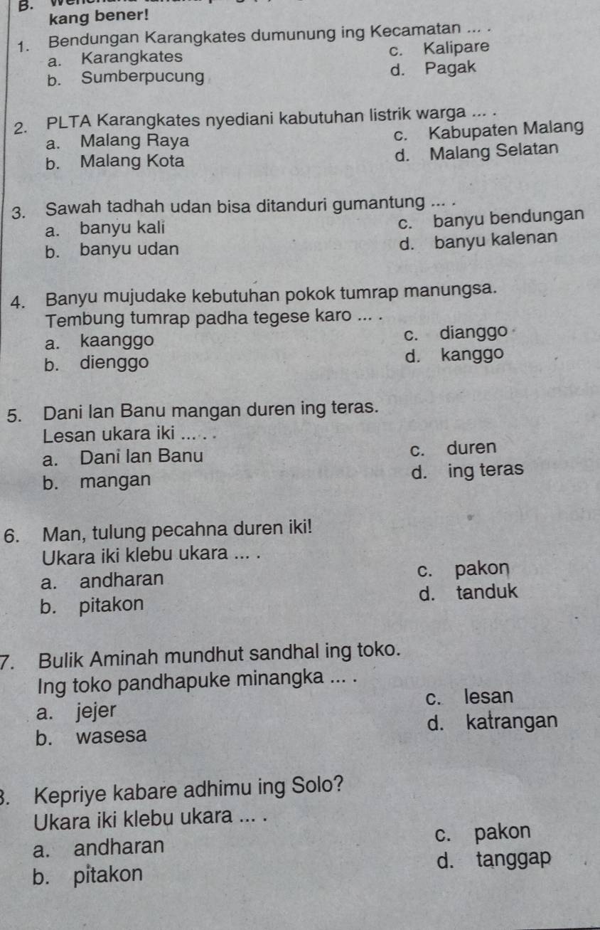 kang bener!
1. Bendungan Karangkates dumunung ing Kecamatan ... .
a. Karangkates c. Kalipare
b. Sumberpucung d. Pagak
2. PLTA Karangkates nyediani kabutuhan listrik warga ... .
a. Malang Raya c. Kabupaten Malang
b. Malang Kota d. Malang Selatan
3. Sawah tadhah udan bisa ditanduri gumantung ... .
a. banyu kali
c. banyu bendungan
b. banyu udan
d. banyu kalenan
4. Banyu mujudake kebutuhan pokok tumrap manungsa.
Tembung tumrap padha tegese karo ... .
a. kaanggo c. dianggo
b. dienggo d. kanggo
5. Dani Ian Banu mangan duren ing teras.
Lesan ukara iki ... . .
a. Dani Ian Banu c. duren
b. mangan d. ing teras
6. Man, tulung pecahna duren iki!
Ukara iki klebu ukara ... .
a. andharan c. pakon
b. pitakon d. tanduk
7. Bulik Aminah mundhut sandhal ing toko.
Ing toko pandhapuke minangka ... .
a. jejer c. lesan
d. katrangan
b. wasesa
. Kepriye kabare adhimu ing Solo?
Ukara iki klebu ukara ... .
a. andharan c. pakon
d. tanggap
b. pitakon