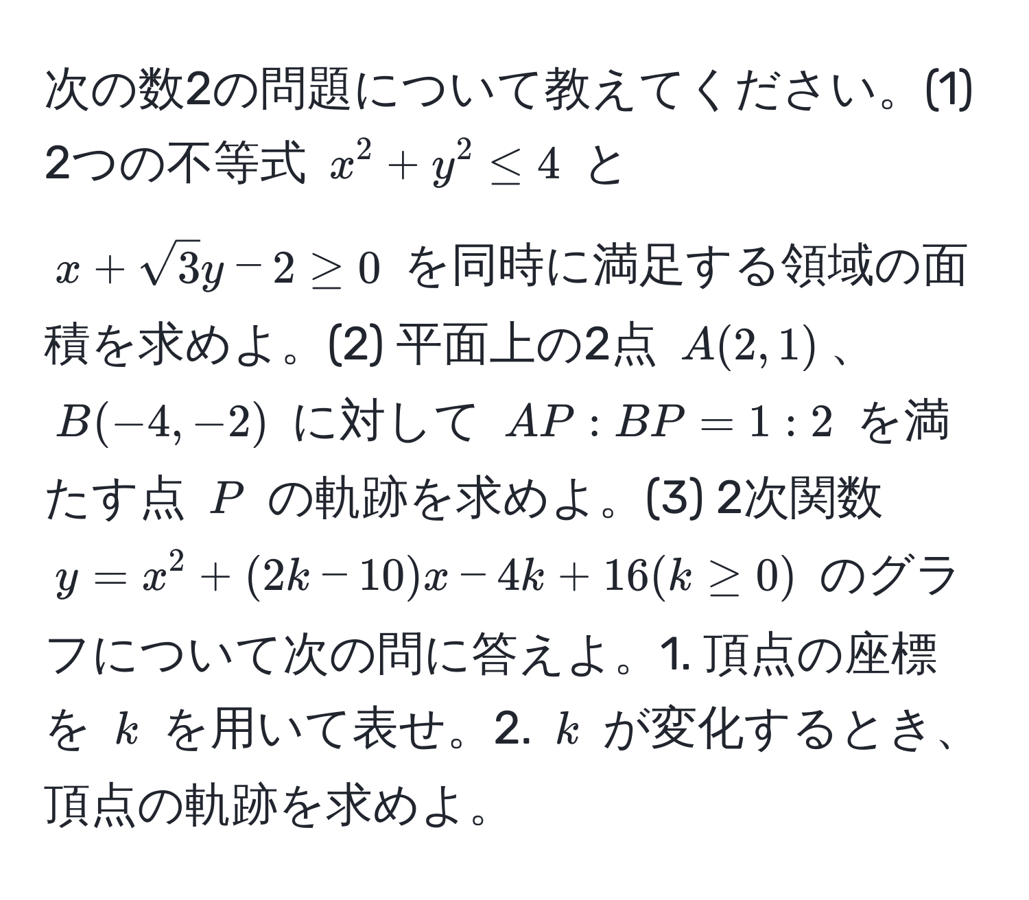 次の数2の問題について教えてください。(1) 2つの不等式 $x^(2+y^2≤4$ と $x+sqrt3)y-2≥0$ を同時に満足する領域の面積を求めよ。(2) 平面上の2点 $A(2,1)$、$B(-4,-2)$ に対して $AP:BP=1:2$ を満たす点 $P$ の軌跡を求めよ。(3) 2次関数 $y=x^2+(2k-10)x-4k+16 (k≥0)$ のグラフについて次の問に答えよ。1. 頂点の座標を $k$ を用いて表せ。2. $k$ が変化するとき、頂点の軌跡を求めよ。