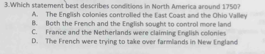 Which statement best describes conditions in North America around 1750?
A. The English colonies controlled the East Coast and the Ohio Valley
B. Both the French and the English sought to control more land
C. France and the Netherlands were claiming English colonies
D. The French were trying to take over farmlands in New England