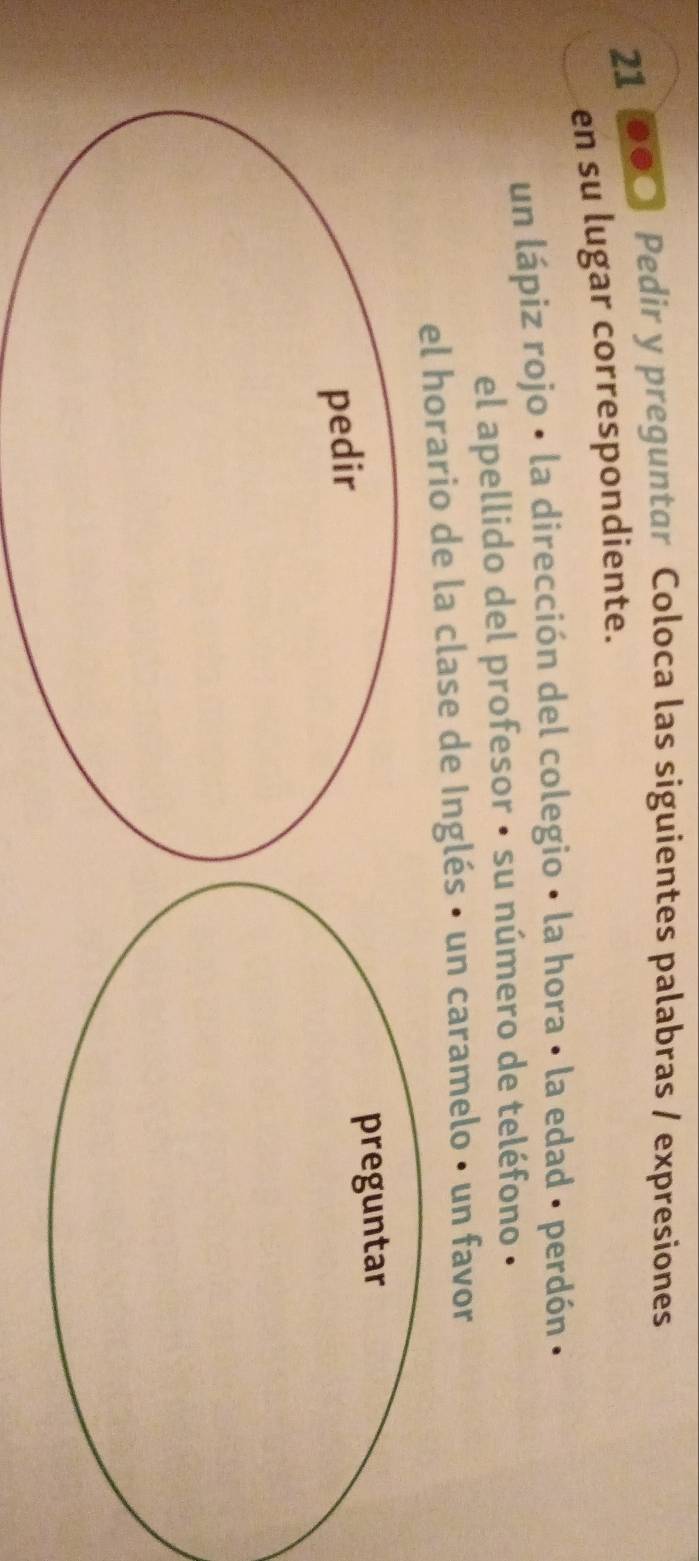 21 00○ Pedir y preguntar Coloca las siguientes palabras / expresiones 
en su lugar correspondiente. 
un lápiz rojo • la dirección del colegio • la hora • la edad · perdón . 
el apellido del profesor · su número de teléfono · 
el horario de la clase de Inglés • un caramelo • un favor 
pedir preguntar