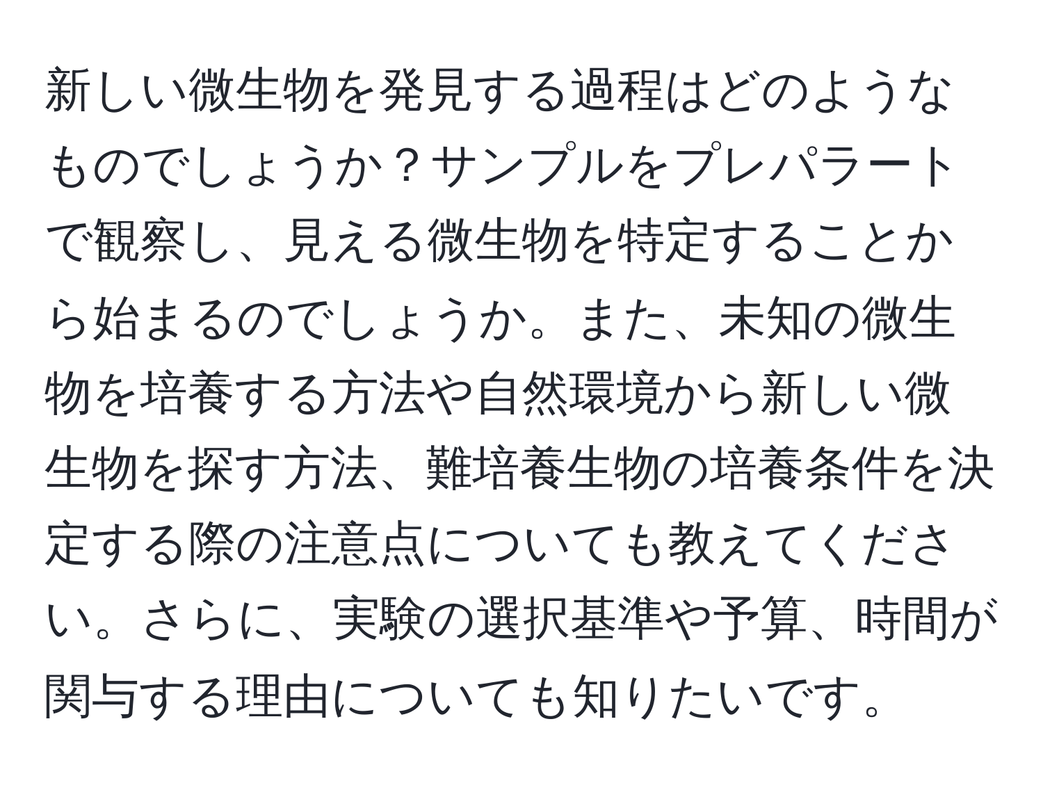 新しい微生物を発見する過程はどのようなものでしょうか？サンプルをプレパラートで観察し、見える微生物を特定することから始まるのでしょうか。また、未知の微生物を培養する方法や自然環境から新しい微生物を探す方法、難培養生物の培養条件を決定する際の注意点についても教えてください。さらに、実験の選択基準や予算、時間が関与する理由についても知りたいです。