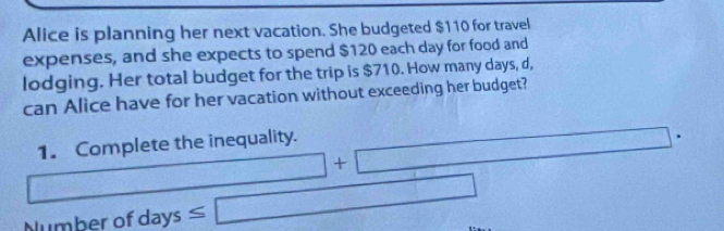 Alice is planning her next vacation. She budgeted $110 for travel 
expenses, and she expects to spend $120 each day for food and 
lodging. Her total budget for the trip is $710. How many days, d, 
can Alice have for her vacation without exceeding her budget? 
1. Complete the inequality. 
+□ (1,sqrt(4),sqrt(4),sqrt(8),sqrt(14)) x_1+x_2= □ /□  
Number of days ≤ □