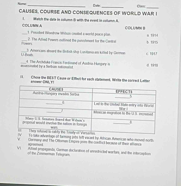 Name:_ Date:_ Class:
_
CAUSES, COURSE AND CONSEQUENCES OF WORLD WAR I
I. Match the date in column B with the event in column A.
COLUMN A COLUMN B
_1. President Woodrow Wilson created a world peace plan. a 1914
_2. The Allied Powers outlined the punishment for the Central
Powers b 1915
_3. Americans aboard the British ship Lusitania are killed by German c. 1917
U-Boats
_4 The Archduke Francis Ferdinand of Austria-Hungary is
assassinated by a Serbian nationalist. d 1918
II. Chose the BEST Cause or Effect for each statement. Write the correct Letter
answer ONLY!
take advantage of farming jobs left vacant by African American who moved north.
ν Germany and The Ottoman Empire joins the conflict because of their alliance
agreement
VI Allied propaganda, German declaration of unrestricted warfare, and the interception
of the Zimmerman Telegram