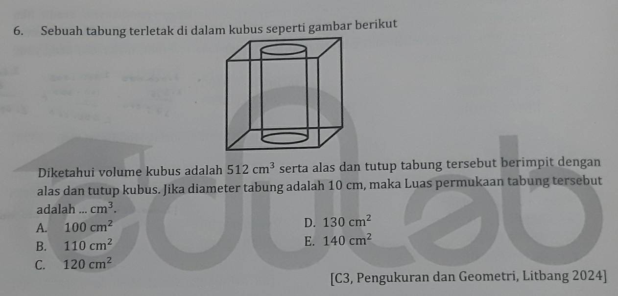 Sebuah tabung terletak di dalam kubus seperti gambar berikut
Diketahui volume kubus adalah 512cm^3 serta alas dan tutup tabung tersebut berimpit dengan
alas dan tutup kubus. Jika diameter tabung adalah 10 cm, maka Luas permukaan tabung tersebut
adalah ... cm^3.
A. 100cm^2 D. 130cm^2
B. 110cm^2
E. 140cm^2
C. 120cm^2
[C3, Pengukuran dan Geometri, Litbang 2024]